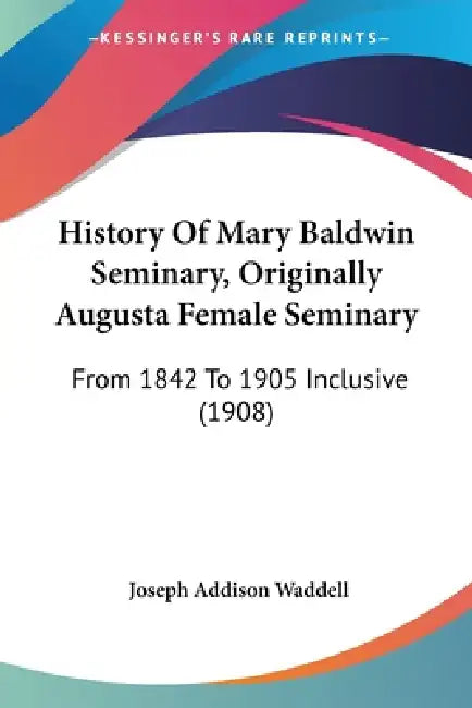 History Of Mary Baldwin Seminary, Originally Augusta Female Seminary: From 1842 To 1905 Inclusive (1908) by Joseph Addison Waddell