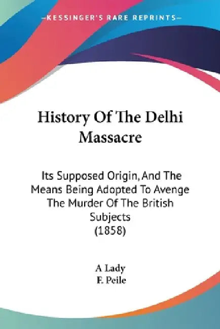 History Of The Delhi Massacre: Its Supposed Origin, And The Means Being Adopted To Avenge The Murder Of The British Subjects (1858) by A. Lady, F. Peile