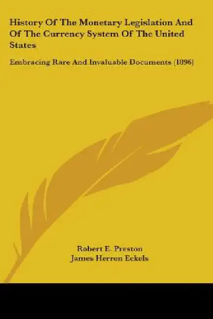 History Of The Monetary Legislation And Of The Currency System Of The United States: Embracing Rare And Invaluable Documents (1896) by Robert E. Preston, James Herron Eckels