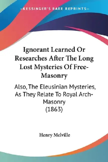 Ignorant Learned Or Researches After The Long Lost Mysteries Of Free-Masonry: Also, The Eleusinian Mysteries, As They Relate To Royal Arch-Masonry (18 by Henry Melville
