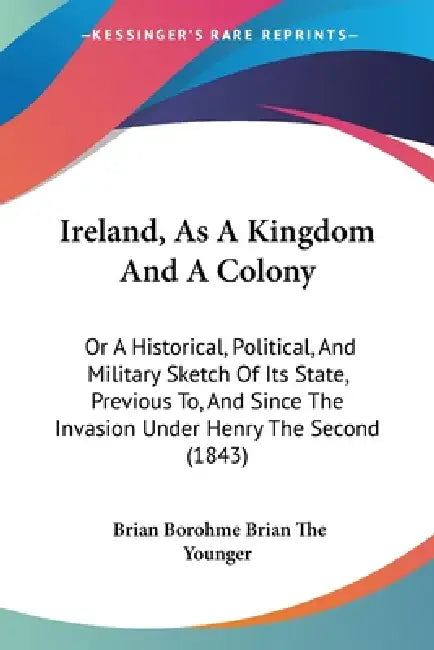 Ireland, As A Kingdom And A Colony: Or A Historical, Political, And Military Sketch Of Its State, Previous To, And Since The Invasion Under Henry The by Brian Borohme Brian the Younger