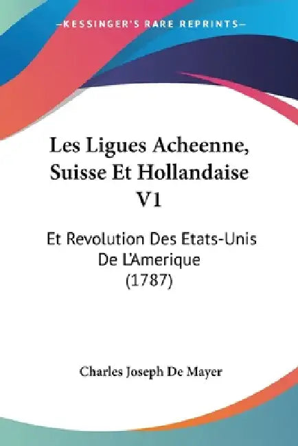 Les Ligues Acheenne, Suisse Et Hollandaise V1: Et Revolution Des Etats-Unis De L'Amerique (1787) by Charles Joseph De Mayer