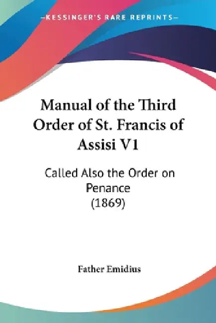 Manual of the Third Order of St. Francis of Assisi V1: Called Also the Order on Penance (1869) by Father Emidius