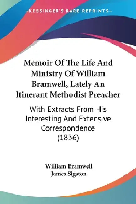 Memoir Of The Life And Ministry Of William Bramwell, Lately An Itinerant Methodist Preacher: With Extracts From His Interesting And Extensive Correspo by William Bramwell, James Sigston