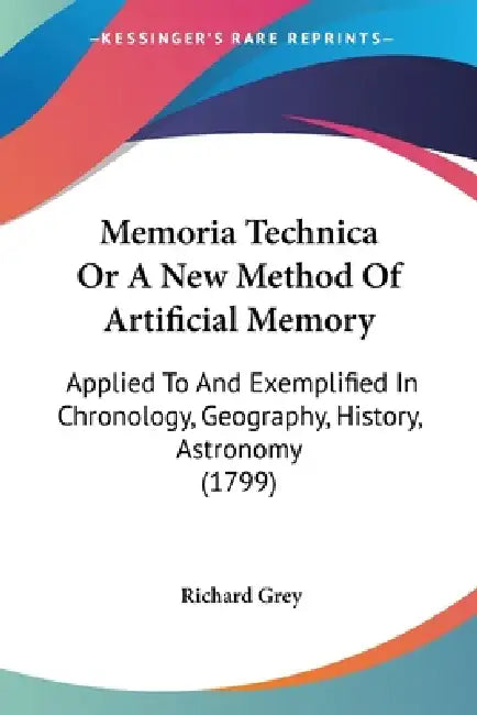 Memoria Technica Or A New Method Of Artificial Memory: Applied To And Exemplified In Chronology, Geography, History, Astronomy (1799) by Richard Grey