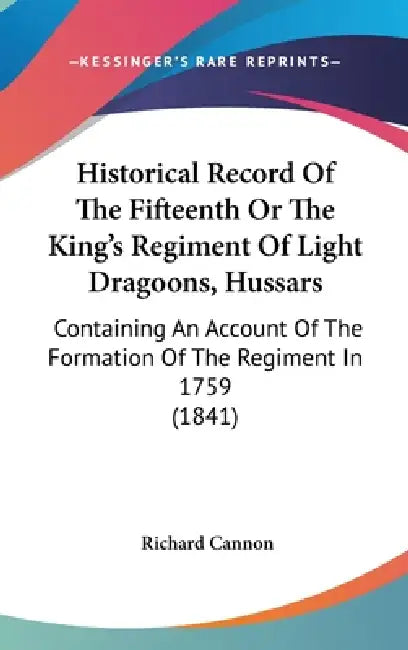 Historical Record Of The Fifteenth Or The King's Regiment Of Light Dragoons, Hussars: Containing An Account Of The Formation Of The Regiment In 1759 ( by Richard Cannon