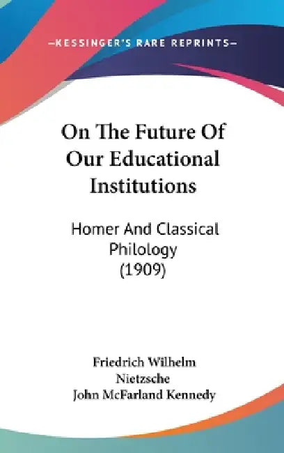On The Future Of Our Educational Institutions: Homer And Classical Philology (1909) by Friedrich Wilhelm Nietzsche, John McFarland Kennedy