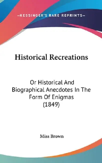 Historical Recreations: Or Historical And Biographical Anecdotes In The Form Of Enigmas (1849) by Brown