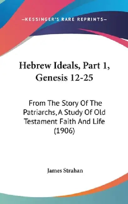 Hebrew Ideals, Part 1, Genesis 12-25: From The Story Of The Patriarchs, A Study Of Old Testament Faith And Life (1906) by James Strahan