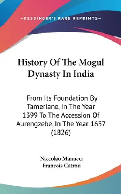 History Of The Mogul Dynasty In India: From Its Foundation By Tamerlane, In The Year 1399 To The Accession Of Aurengzebe, In The Year 1657 (1826) by Niccolao Manucci, Francois Catrou