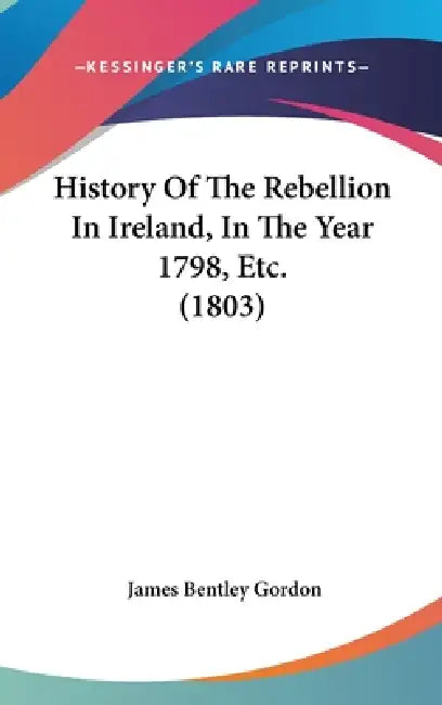 History Of The Rebellion In Ireland, In The Year 1798, Etc. (1803) by James Bentley Gordon