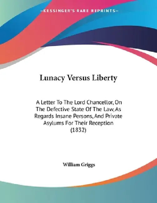 Lunacy Versus Liberty: A Letter To The Lord Chancellor, On The Defective State Of The Law, As Regards Insane Persons, And Private Asylums For Their Re by William Griggs
