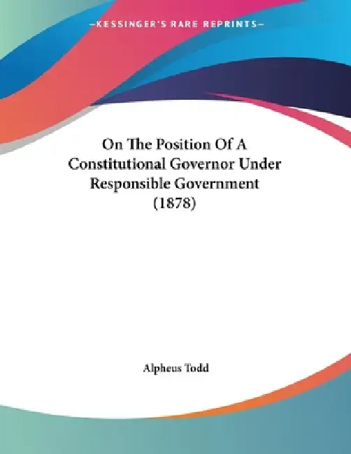 On The Position Of A Constitutional Governor Under Responsible Government (1878) by Alpheus Todd