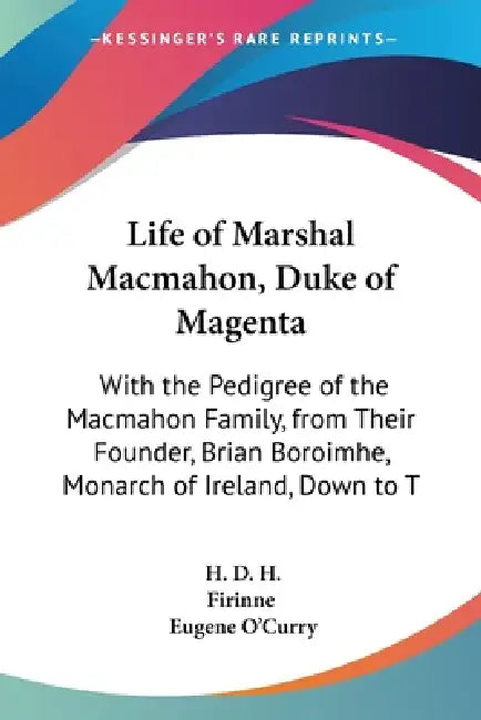 Life of Marshal Macmahon, Duke of Magenta: With the Pedigree of the Macmahon Family, from Their Founder, Brian Boroimhe, Monarch of Ireland, Down to T by H. D. H., Firinne, Eugene O'Curry