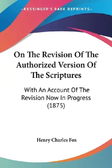 On The Revision Of The Authorized Version Of The Scriptures: With An Account Of The Revision Now In Progress (1875) by Henry Charles Fox