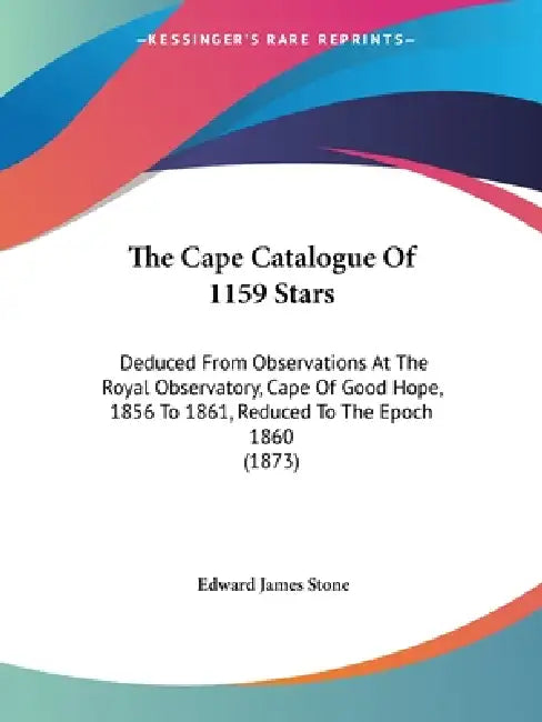The Cape Catalogue Of 1159 Stars: Deduced From Observations At The Royal Observatory, Cape Of Good Hope, 1856 To 1861, Reduced To The Epoch 1860 (1873 by Edward James Stone