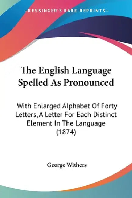 The English Language Spelled As Pronounced: With Enlarged Alphabet Of Forty Letters, A Letter For Each Distinct Element In The Language (1874) by George Withers