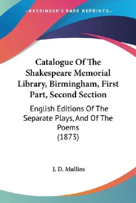 Catalogue Of The Shakespeare Memorial Library, Birmingham, First Part, Second Section: English Editions Of The Separate Plays, And Of The Poems (1873) by J. D. Mullins