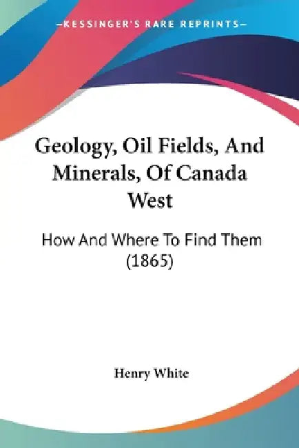 Geology, Oil Fields, And Minerals, Of Canada West: How And Where To Find Them (1865) by Henry White