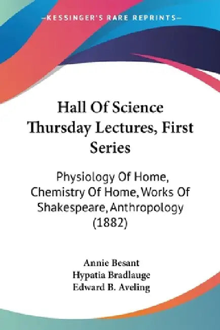 Hall Of Science Thursday Lectures, First Series: Physiology Of Home, Chemistry Of Home, Works Of Shakespeare, Anthropology (1882) by Annie Besant, Hypatia Bradlauge, Edward B. Aveling