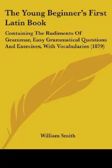 The Young Beginner's First Latin Book: Containing The Rudiments Of Grammar, Easy Grammatical Questions And Exercises, With Vocabularies (1879) by William Smith