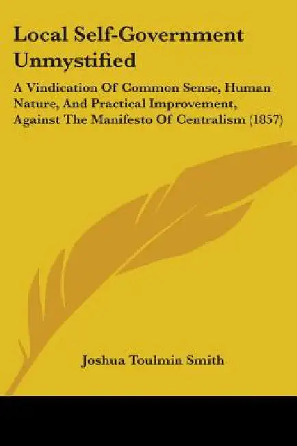 Local Self-Government Unmystified: A Vindication Of Common Sense, Human Nature, And Practical Improvement, Against The Manifesto Of Centralism (1857) by Joshua Toulmin Smith