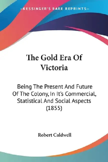 The Gold Era Of Victoria: Being The Present And Future Of The Colony, In It's Commercial, Statistical And Social Aspects (1855) by Robert Caldwell
