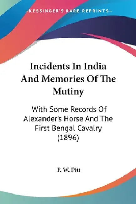 Incidents In India And Memories Of The Mutiny: With Some Records Of Alexander's Horse And The First Bengal Cavalry (1896) by F. W. Pitt