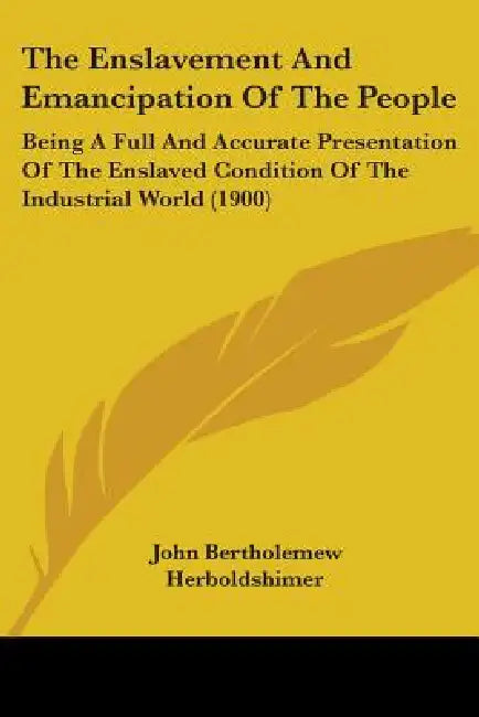 The Enslavement And Emancipation Of The People: Being A Full And Accurate Presentation Of The Enslaved Condition Of The Industrial World (1900) by John Bertholemew Herboldshimer