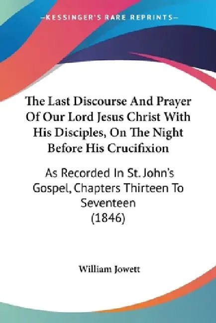 The Last Discourse And Prayer Of Our Lord Jesus Christ With His Disciples, On The Night Before His Crucifixion: As Recorded In St. John's Gospel, Chap by William Jowett