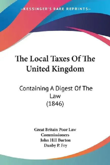 The Local Taxes Of The United Kingdom: Containing A Digest Of The Law (1846) by Great Britain Poor Law Commissioners, John Hill Burton, Danby P. Fry