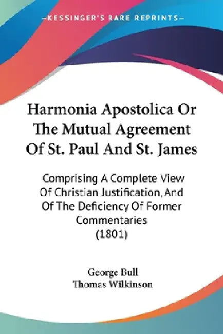 Harmonia Apostolica Or The Mutual Agreement Of St. Paul And St. James: Comprising A Complete View Of Christian Justification, And Of The Deficiency Of by George Bull, Thomas Wilkinson