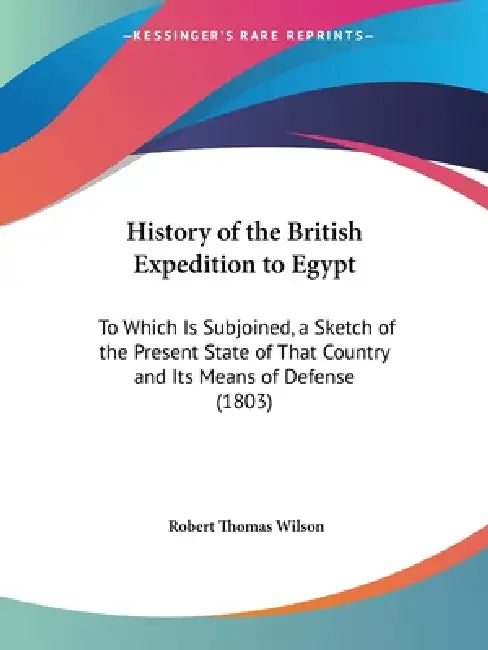 History of the British Expedition to Egypt: To Which Is Subjoined, a Sketch of the Present State of That Country and Its Means of Defense (1803) by Robert Thomas Wilson