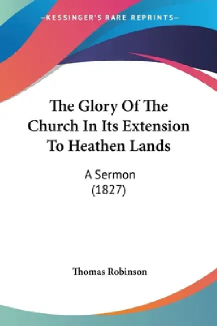 The Glory Of The Church In Its Extension To Heathen Lands: A Sermon (1827) by Thomas Robinson