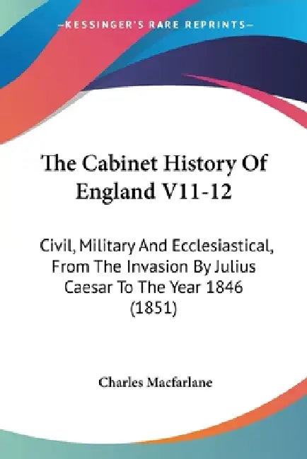 The Cabinet History Of England V11-12: Civil, Military And Ecclesiastical, From The Invasion By Julius Caesar To The Year 1846 (1851) by Charles MacFarlane