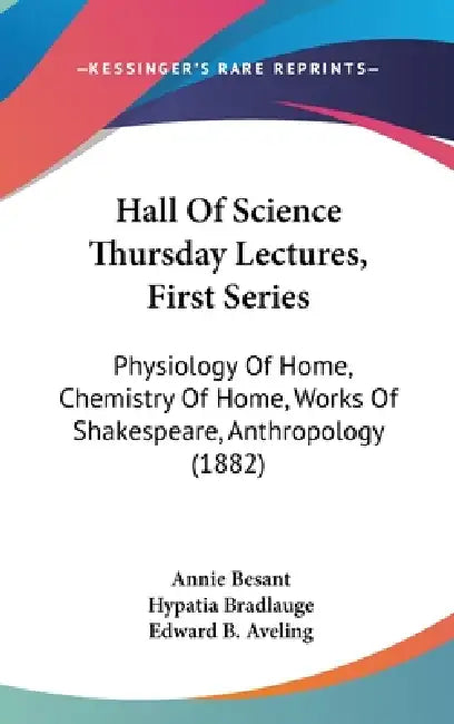 Hall Of Science Thursday Lectures, First Series: Physiology Of Home, Chemistry Of Home, Works Of Shakespeare, Anthropology (1882) by Annie Besant, Hypatia Bradlauge, Edward B. Aveling