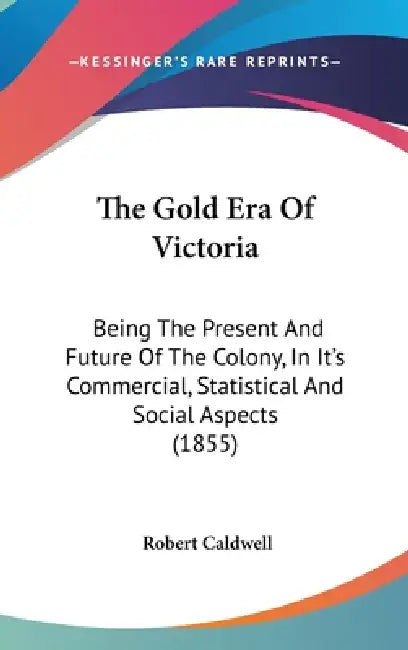 The Gold Era Of Victoria: Being The Present And Future Of The Colony, In It's Commercial, Statistical And Social Aspects (1855) by Robert Caldwell