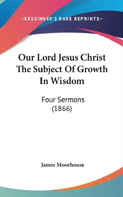Our Lord Jesus Christ The Subject Of Growth In Wisdom: Four Sermons (1866) by James Moorhouse