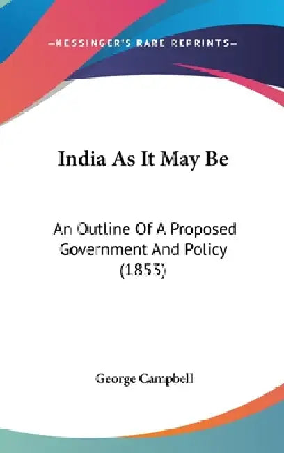 India As It May Be: An Outline Of A Proposed Government And Policy (1853) by George Campbell