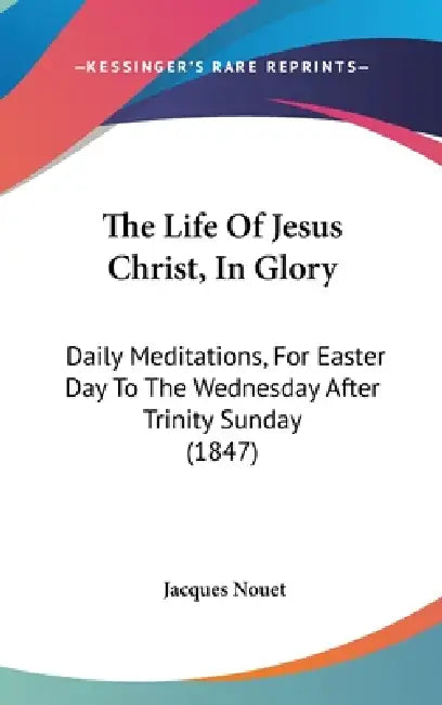 The Life Of Jesus Christ, In Glory: Daily Meditations, For Easter Day To The Wednesday After Trinity Sunday (1847) by Jacques Nouet