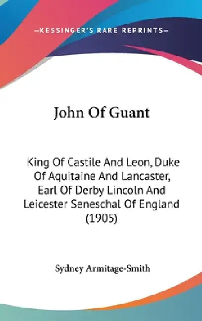 John Of Guant: King Of Castile And Leon, Duke Of Aquitaine And Lancaster, Earl Of Derby Lincoln And Leicester Seneschal Of England (1905) by Sydney Armitage-Smith