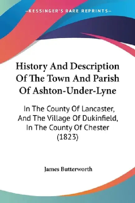 History And Description Of The Town And Parish Of Ashton-Under-Lyne: In The County Of Lancaster, And The Village Of Dukinfield, In The County Of Chest by James Butterworth