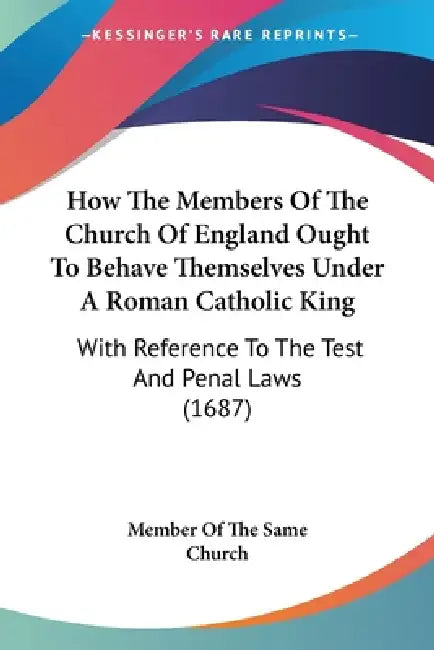 How The Members Of The Church Of England Ought To Behave Themselves Under A Roman Catholic King: With Reference To The Test And Penal Laws (1687) by Member of the Same Church