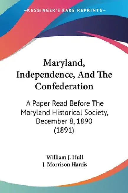 Maryland, Independence, And The Confederation: A Paper Read Before The Maryland Historical Society, December 8, 1890 (1891) by William J. Hull, J. Morrison Harris