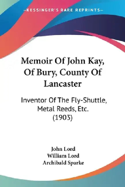 Memoir Of John Kay, Of Bury, County Of Lancaster: Inventor Of The Fly-Shuttle, Metal Reeds, Etc. (1903) by John Lord, William Lord, Archibald Sparke