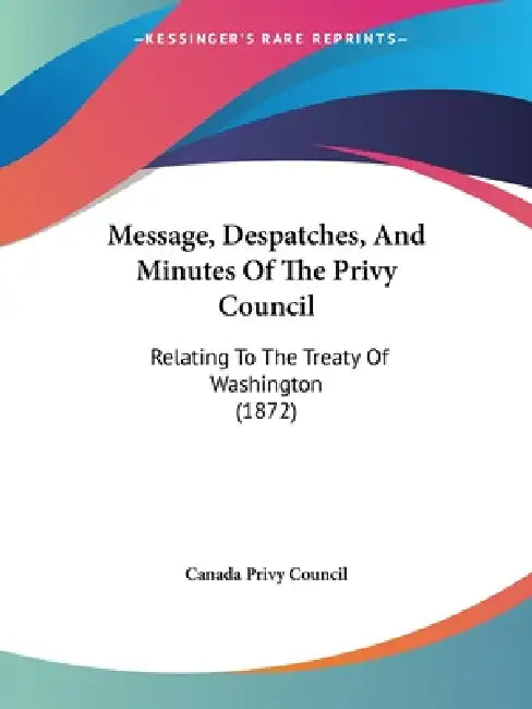 Message, Despatches, And Minutes Of The Privy Council: Relating To The Treaty Of Washington (1872) by Canada Privy Council