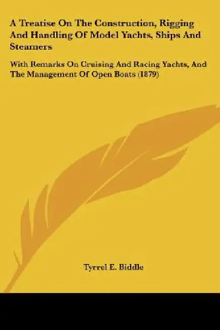 A Treatise On The Construction, Rigging And Handling Of Model Yachts, Ships And Steamers: With Remarks On Cruising And Racing Yachts, And The Manageme by Tyrrel E. Biddle