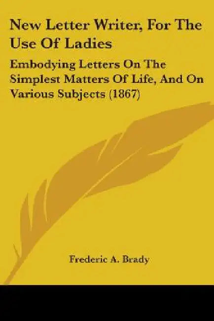 New Letter Writer, For The Use Of Ladies: Embodying Letters On The Simplest Matters Of Life, And On Various Subjects (1867) by Frederic a. Brady