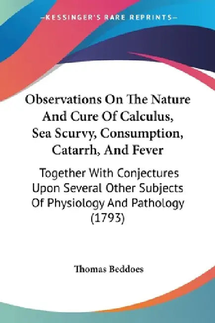Observations On The Nature And Cure Of Calculus, Sea Scurvy, Consumption, Catarrh, And Fever: Together With Conjectures Upon Several Other Subjects Of by Thomas Beddoes