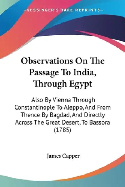 Observations On The Passage To India, Through Egypt: Also By Vienna Through Constantinople To Aleppo, And From Thence By Bagdad, And Directly Across T by James Capper